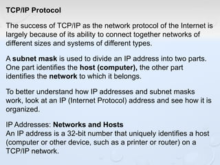 TCP/IP Protocol
The success of TCP/IP as the network protocol of the Internet is
largely because of its ability to connect together networks of
different sizes and systems of different types.
A subnet mask is used to divide an IP address into two parts.
One part identifies the host (computer), the other part
identifies the network to which it belongs.
To better understand how IP addresses and subnet masks
work, look at an IP (Internet Protocol) address and see how it is
organized.
IP Addresses: Networks and Hosts
An IP address is a 32-bit number that uniquely identifies a host
(computer or other device, such as a printer or router) on a
TCP/IP network.
 