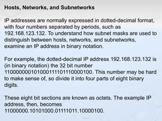 Hosts, Networks, and Subnetworks
IP addresses are normally expressed in dotted-decimal format,
with four numbers separated by periods, such as
192.168.123.132. To understand how subnet masks are used to
distinguish between hosts, networks, and subnetworks,
examine an IP address in binary notation.
For example, the dotted-decimal IP address 192.168.123.132 is
(in binary notation) the 32 bit number
110000000101000111101110000100. This number may be hard
to make sense of, so divide it into four parts of eight binary
digits.
These eight bit sections are known as octets. The example IP
address, then, becomes
11000000.10101000.01111011.10000100.
 
