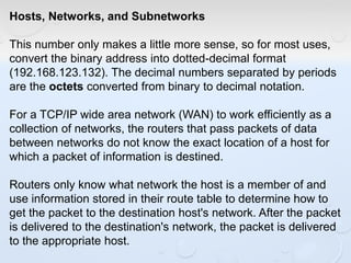 Hosts, Networks, and Subnetworks
This number only makes a little more sense, so for most uses,
convert the binary address into dotted-decimal format
(192.168.123.132). The decimal numbers separated by periods
are the octets converted from binary to decimal notation.
For a TCP/IP wide area network (WAN) to work efficiently as a
collection of networks, the routers that pass packets of data
between networks do not know the exact location of a host for
which a packet of information is destined.
Routers only know what network the host is a member of and
use information stored in their route table to determine how to
get the packet to the destination host's network. After the packet
is delivered to the destination's network, the packet is delivered
to the appropriate host.
 