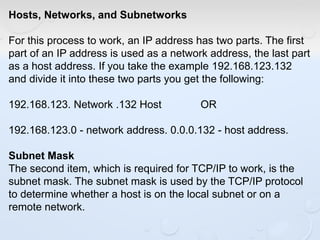 Hosts, Networks, and Subnetworks
For this process to work, an IP address has two parts. The first
part of an IP address is used as a network address, the last part
as a host address. If you take the example 192.168.123.132
and divide it into these two parts you get the following:
192.168.123. Network .132 Host OR
192.168.123.0 - network address. 0.0.0.132 - host address.
Subnet Mask
The second item, which is required for TCP/IP to work, is the
subnet mask. The subnet mask is used by the TCP/IP protocol
to determine whether a host is on the local subnet or on a
remote network.
 