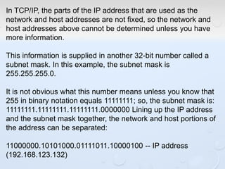 In TCP/IP, the parts of the IP address that are used as the
network and host addresses are not fixed, so the network and
host addresses above cannot be determined unless you have
more information.
This information is supplied in another 32-bit number called a
subnet mask. In this example, the subnet mask is
255.255.255.0.
It is not obvious what this number means unless you know that
255 in binary notation equals 11111111; so, the subnet mask is:
11111111.11111111.11111111.0000000 Lining up the IP address
and the subnet mask together, the network and host portions of
the address can be separated:
11000000.10101000.01111011.10000100 -- IP address
(192.168.123.132)
 