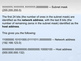 11111111.11111111.11111111.00000000 -- Subnet mask
(255.255.255.0)
The first 24 bits (the number of ones in the subnet mask) are
identified as the network address, with the last 8 bits (the
number of remaining zeros in the subnet mask) identified as the
host address.
This gives you the following:
11000000.10101000.01111011.00000000 -- Network address
(192.168.123.0)
00000000.00000000.00000000.10000100 -- Host address
(000.000.000.132)
 