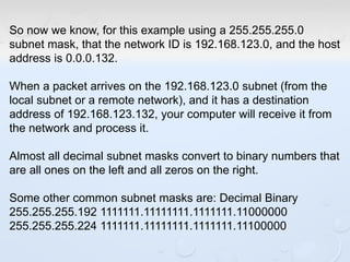 So now we know, for this example using a 255.255.255.0
subnet mask, that the network ID is 192.168.123.0, and the host
address is 0.0.0.132.
When a packet arrives on the 192.168.123.0 subnet (from the
local subnet or a remote network), and it has a destination
address of 192.168.123.132, your computer will receive it from
the network and process it.
Almost all decimal subnet masks convert to binary numbers that
are all ones on the left and all zeros on the right.
Some other common subnet masks are: Decimal Binary
255.255.255.192 1111111.11111111.1111111.11000000
255.255.255.224 1111111.11111111.1111111.11100000
 