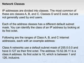 Network Classes
IP addresses are divided into classes. The most common of
these are classes A, B, and C. Classes D and E exist, but are
not generally used by end users.
Each of the address classes has a different default subnet
mask. You can identify the class of an IP address by looking at
its first octet.
Following are the ranges of Class A, B, and C Internet
addresses, each with an example address:
Class A networks use a default subnet mask of 255.0.0.0 and
have 0-127 as their first octet. The address 10.52.36.11 is a
class A address. Its first octet is 10, which is between 1 and
126, inclusive.
 