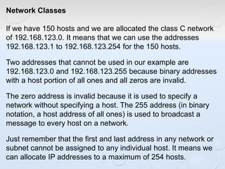 Network Classes
If we have 150 hosts and we are allocated the class C network
of 192.168.123.0. It means that we can use the addresses
192.168.123.1 to 192.168.123.254 for the 150 hosts.
Two addresses that cannot be used in our example are
192.168.123.0 and 192.168.123.255 because binary addresses
with a host portion of all ones and all zeros are invalid.
The zero address is invalid because it is used to specify a
network without specifying a host. The 255 address (in binary
notation, a host address of all ones) is used to broadcast a
message to every host on a network.
Just remember that the first and last address in any network or
subnet cannot be assigned to any individual host. It means we
can allocate IP addresses to a maximum of 254 hosts.
 