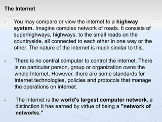 The Internet
- You may compare or view the internet to a highway
system. Imagine complex network of roads. It consists of
superhighways, highways, to the small roads on the
countryside, all connected to each other in one way or the
other. The nature of the internet is much similar to this.
- There is no central computer to control the internet. There
is no particular person, group or organization owns the
whole Internet. However, there are some standards for
Internet technologies, policies and protocols that manage
the operations on internet.
- The Internet is the world's largest computer network, a
distinction it has earned by virtue of being a "network of
networks.”
 