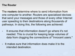 The Router
The routers determine where to send information from
one computer to another. Routers are specialized devices
that send your messages and those of every other Internet
user speeding to their destinations along thousands of
pathways. In doing this, the following are achieved:
- It ensures that information doesn't go where it's not
needed. This is crucial for keeping large volumes of
data from clogging the connections of "innocent users."
- It makes sure that information does make it to the
intended destination.
 