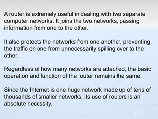A router is extremely useful in dealing with two separate
computer networks. It joins the two networks, passing
information from one to the other.
It also protects the networks from one another, preventing
the traffic on one from unnecessarily spilling over to the
other.
Regardless of how many networks are attached, the basic
operation and function of the router remains the same.
Since the Internet is one huge network made up of tens of
thousands of smaller networks, its use of routers is an
absolute necessity.
 