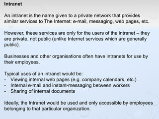 Intranet
An intranet is the name given to a private network that provides
similar services to The Internet: e-mail, messaging, web pages, etc.
However, these services are only for the users of the intranet – they
are private, not public (unlike Internet services which are generally
public).
Businesses and other organisations often have intranets for use by
their employees.
Typical uses of an intranet would be:
- Viewing internal web pages (e.g. company calendars, etc.)
- Internal e-mail and instant-messaging between workers
- Sharing of internal documents
Ideally, the Intranet would be used and only accessible by employees
belonging to that particular organization.
 