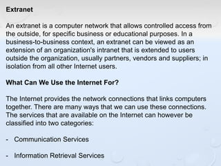 Extranet
An extranet is a computer network that allows controlled access from
the outside, for specific business or educational purposes. In a
business-to-business context, an extranet can be viewed as an
extension of an organization's intranet that is extended to users
outside the organization, usually partners, vendors and suppliers; in
isolation from all other Internet users.
What Can We Use the Internet For?
The Internet provides the network connections that links computers
together. There are many ways that we can use these connections.
The services that are available on the Internet can however be
classified into two categories:
- Communication Services
- Information Retrieval Services
 