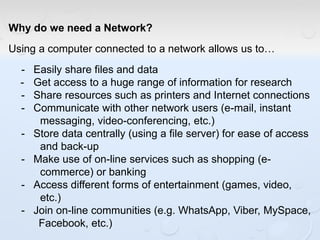 Why do we need a Network?
Using a computer connected to a network allows us to…
- Easily share files and data
- Get access to a huge range of information for research
- Share resources such as printers and Internet connections
- Communicate with other network users (e-mail, instant
messaging, video-conferencing, etc.)
- Store data centrally (using a file server) for ease of access
and back-up
- Make use of on-line services such as shopping (e-
commerce) or banking
- Access different forms of entertainment (games, video,
etc.)
- Join on-line communities (e.g. WhatsApp, Viber, MySpace,
Facebook, etc.)
 