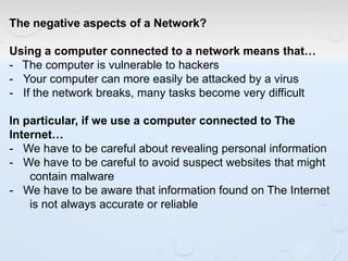 The negative aspects of a Network?
Using a computer connected to a network means that…
- The computer is vulnerable to hackers
- Your computer can more easily be attacked by a virus
- If the network breaks, many tasks become very difficult
In particular, if we use a computer connected to The
Internet…
- We have to be careful about revealing personal information
- We have to be careful to avoid suspect websites that might
contain malware
- We have to be aware that information found on The Internet
is not always accurate or reliable
 