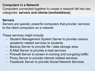 Computers in a Network
Computers connected together to create a network fall into two
categories: servers and clients (workstations).
Servers
Servers are special, powerful computers that provide ‘services’
to the client computers on a network.
These services might include:
- Student Management System Server to provide various
academic related services to students
- Backup Server to provide file / data storage area
- E-Mail Server to provide e-mail services
- Firewall Server to screen in-coming and out-going traffic
- Proxy Server to provide internet related services
- Facebook Server to provide Social Network Services
 