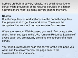 Servers are built to be very reliable. In a small network one
server might provide all of the required services. In a larger
networks there might be many servers sharing the work.
Clients
Client computers, or workstations, are the normal computers
that people sit at to get their work done. These are the
computers that we use to access services from servers.
When you use your Web browser, you are in fact using a Web
client. When you type in the URL (Uniform Resource Locator) of
a web page, you are actually providing the address of a Web
server.
Your Web browser/client asks this server for the web page you
want, and the server ‘serves’ the page back to the
browser/client for you to see.
 