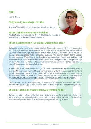 ICT-leidien uratarinoita | TIVIA 2016
Nimi
Leena Rinne
Nykyinen työpaikka ja -nimike
Ambitio Group Oy, yritysvalmentaja, coach ja mentori
Miten pitkään olet ollut ICT-alalla?
Aloitin Nokia Electronicsissa 1977. Kokosimme Suomen
ensimmäisiä MikroMikko-tietokoneita.
Miten päädyit töihin ICT-alalle? Opiskelitko alaa?
Opiskelin ensin instrumenttiasentajaksi. Pisimmän jakson (yli 10 v) suunnitte-
lin piirilevyjä CADillä. CAD-koulutusta ei ollut edes silloisella Teknisellä korkea-
koululla, joten Nokia järjesti meille oman koulutuksen. Piirilevyt valmistettiin sa-
massa rakennuksessa Kilon tehtaalla. Vuonna -94 siirryin Team Ware Group-
iin, testaamaan PC-ohjelmistoja. Opiskelin datanomiksi. Palattuani Nokiaan -98,
pääsin ensimmäisiin esimiestehtäviini, vetämään Configuration Management -ry-
hmää. Tällöin alkoi todellinen kansainvälistyminen, reissasimme paljon koska kolle-
goja oli Tanskassa, UK:ssa ja Saksassa.
Vuonna 2006 40 000 nokialaista ja 20 000 siemensläistä muodostivat Nokia-
SiemensNetworksin. Toimin IT-puolen ”mergessä” yhtenä muutosagenttina. Tämä
työ oli haastavaa, mutta erittäin mielenkiintoista ja opettavaista. Itse muutospros-
essihan kesti monta vuotta, kun kaksi toisaalta samanlaista, mutta kuitenkin hyvin
erilaista yrityskulttuuria koetettiin saada toimimaan saumattomasti yhteen.
Tähänastisen urani paras ajanjakso oli vuonna 2010. Olin työkomennuksella eli ex-
pattina Intiassa, Bangaloressa. Toimin samalla testausryhmän ”host managerina”.
Miksi ICT-alalla on mielestäsi hyvä työskennellä?
Dynaamisuuden takia. Jatkuvien muutosten, eripuolilla maailmaa sijaitsevien
toimistojen ja kansainvälisyyden takia pidin todella paljon työstäni. Olisin valmis
milloin vain hyppäämään taas asiantuntijaorganisaation pyörteisiin.
 