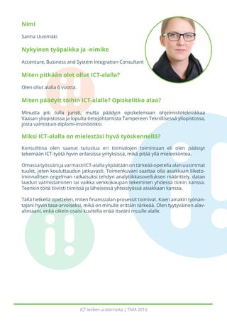 ICT-leidien uratarinoita | TIVIA 2016
Nimi
Sanna Uusimäki
Nykyinen työpaikka ja -nimike
Accenture, Business and System Integration Consultant
Miten pitkään olet ollut ICT-alalla?
Olen ollut alalla 6 vuotta.
Miten päädyit töihin ICT-alalle? Opiskelitko alaa?
Minusta piti tulla juristi, mutta päädyin opiskelemaan ohjelmistotekniikkaa
Vaasan yliopistossa ja lopulta tietojohtamista Tampereen Teknillisessä yliopistossa,
josta valmistuin diplomi-insinööriksi.
Miksi ICT-alalla on mielestäsi hyvä työskennellä?
Konsulttina olen saanut tutustua eri toimialojen toimintaan eli olen päässyt
tekemään ICT-työtä hyvin erilaisissa yrityksissä, mikä pitää yllä mielenkiintoa.
Omassa työssäni ja varmasti ICT-alalla ylipäätään on tärkeää opetella alan uusimmat
tuulet, joten kouluttaudun jatkuvasti. Toimenkuvani saattaa olla asiakkaan liiketo-
iminnallisen ongelman ratkaisuksi tehdyn analytiikkasovelluksen määrittely, datan
laadun varmistaminen tai vaikka verkkokaupan tekeminen yhdessä tiimin kanssa.
Teenkin töitä tiiviisti tiimissä ja läheisessä yhteistyössä asiakkaan kanssa.
Tällä hetkellä opettelen, miten finanssialan prosessit toimivat. Koen ainakin työnan-
tajani hyvin tasa-arvoiseksi, mikä on minulle erittäin tärkeää. Olen tyytyväinen alav-
alintaani, enkä oikein osaisi kuvitella enää itseäni muulle alalle.
 
