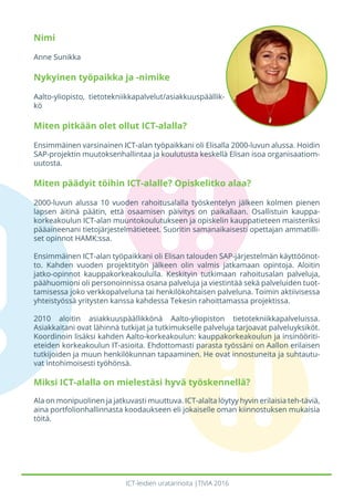 ICT-leidien uratarinoita |TIVIA 2016
Nimi
Anne Sunikka
Nykyinen työpaikka ja -nimike
Aalto-yliopisto, tietotekniikkapalvelut/asiakkuuspäällik-
kö
Miten pitkään olet ollut ICT-alalla?
Ensimmäinen varsinainen ICT-alan työpaikkani oli Elisalla 2000-luvun alussa. Hoidin
SAP-projektin muutoksenhallintaa ja koulutusta keskellä Elisan isoa organisaatiom-
uutosta.
Miten päädyit töihin ICT-alalle? Opiskelitko alaa?
2000-luvun alussa 10 vuoden rahoitusalalla työskentelyn jälkeen kolmen pienen
lapsen äitinä päätin, että osaamisen päivitys on paikallaan. Osallistuin kauppa-
korkeakoulun ICT-alan muuntokoulutukseen ja opiskelin kauppatieteen maisteriksi
pääaineenani tietojärjestelmätieteet. Suoritin samanaikaisesti opettajan ammatilli-
set opinnot HAMK:ssa.
Ensimmäinen ICT-alan työpaikkani oli Elisan talouden SAP-järjestelmän käyttöönot-
to. Kahden vuoden projektityön jälkeen olin valmis jatkamaan opintoja. Aloitin
jatko-opinnot kauppakorkeakoululla. Keskityin tutkimaan rahoitusalan palveluja,
päähuomioni oli personoinnissa osana palveluja ja viestintää sekä palveluiden tuot-
tamisessa joko verkkopalveluna tai henkilökohtaisen palveluna. Toimin aktiivisessa
yhteistyössä yritysten kanssa kahdessa Tekesin rahoittamassa projektissa.
2010 aloitin asiakkuuspäällikkönä Aalto-yliopiston tietotekniikkapalveluissa.
Asiakkaitani ovat lähinnä tutkijat ja tutkimukselle palveluja tarjoavat palveluyksiköt.
Koordinoin lisäksi kahden Aalto-korkeakoulun: kauppakorkeakoulun ja insinööriti-
eteiden korkeakoulun IT-asioita. Ehdottomasti parasta työssäni on Aallon erilaisen
tutkijoiden ja muun henkilökunnan tapaaminen. He ovat innostuneita ja suhtautu-
vat intohimoisesti työhönsä.
Miksi ICT-alalla on mielestäsi hyvä työskennellä?
Ala on monipuolinen ja jatkuvasti muuttuva. ICT-alalta löytyy hyvin erilaisia teh-täviä,
aina portfolionhallinnasta koodaukseen eli jokaiselle oman kiinnostuksen mukaisia
töitä.
 