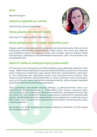 ICT-leidien uratarinoita | TIVIA 2016
Nimi
Maaret Pyhäjärvi
Nykyinen työpaikka ja -nimike
Granlund Oy, testausasiantuntija
Miten pitkään olet ollut ICT-alalla?
Olen ollut ICT-alalla vuodesta 1995 lähtien.
Miten päädyit töihin ICT-alalle? Opiskelitko alaa?
Päädyin alalle kotona tietokoneisiin syntyneen kiinnostuksen kautta, mikä sai minut
vaihtamaan tietotekniikan pääaineekseni. Välillä tuntuu, että minut ajoi alalle ka-
teus (tietokone kotona oli veljen) ja välillä, että onnekas sattuma (kreikan kielen
harrastukseni yhdistettynä tietotekniikkakiinnostukseen johti ensimmäiseen tes-
taustyöpaikkaani).
Miksi ICT-alalla on mielestäsi hyvä työskennellä?
ICT-alan työt ovat monipuolisia ja omilla taidoilla pystyy jättämään jälkensä maail-
maan. Ohjelmistokehityksessä muutamme ideoita koodiksi, ja sehän on oi-keastaan
tässä modernissa maailmassa tapa päästä lähimmäs reaalimaailman supervoim-
ia, kun tietokoneet saa valjastettua avuksi mitä moninaisimmissa asioissa. Olen
ihastunut ryhmätyöhön sekä järjestelmien ja niiden tuottaman arvon ymmärtämi-
seen, ja sitä kautta nautin löytäessäni keskustelunaiheita, jotka uhkaavat käyttäjien
positiivista kokemusta ohjelmistoja käyttäessä.
Olen pyörittänyt testaukseen liittyvää yhdistys- ja yhteisötoimintaa reilun vuo-
sikymmenen (Ohjelmistotestaus ry, TestausOSY), ollut mukana luomassa tekni-
sen erinomaisuuden painotusta ketterien menetelmien yhdistystoiminnassa (Ag-
ile Finland ry, Tech Excellence Finland) ja panostanut ohjelmoinnin opettamiseen
lapsille ryhmätyöpainotuksella tasapuolista sukupuolijakaumaa mallintaen (Learn
With Llew). Työni on vienyt minut kymmeniin kansainvälisiin konferensseihin osaa-
mistani jakamaan.
Jos jossakin voi tehdä työstään juuri itsensä näköisen ja kokoisen, ICT-ala tarjoaa
sen mahdollisuuden!
 