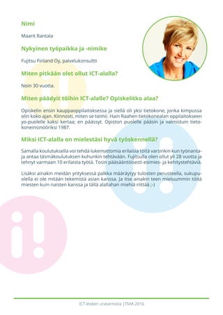 ICT-leidien uratarinoita |TIVIA 2016
Nimi
Maarit Rantala
Nykyinen työpaikka ja -nimike
Fujitsu Finland Oy, palvelukonsultti
Miten pitkään olet ollut ICT-alalla?
Noin 30 vuotta.
Miten päädyit töihin ICT-alalle? Opiskelitko alaa?
Opiskelin ensin kauppaoppilaitoksessa ja siellä oli yksi tietokone, jonka kimpussa
olin koko ajan. Kiinnosti, miten se toimii. Hain Raahen tietokonealan oppilaitokseen
yo-puolelle kaksi kertaa; en päässyt. Opiston puolelle pääsin ja valmistuin tieto-
koneinsinööriksi 1987.
Miksi ICT-alalla on mielestäsi hyvä työskennellä?
Samalla koulutuksella voi tehdä lukemattomia erilaisia töitä varsinkin kun työnanta-
ja antaa täsmäkoulutuksen kuhunkin tehtävään. Fujitsulla olen ollut yli 28 vuotta ja
tehnyt varmaan 10 erilaista työtä. Tosin pääsääntöisesti esimies- ja kehitystehtäviä.
Lisäksi ainakin meidän yrityksessä palkka määräytyy tulosten perusteella, sukupu-
olella ei ole mitään tekemistä asian kanssa. Ja itse ainakin teen mieluummin töitä
miesten kuin naisten kanssa ja tällä alallahan miehiä riittää ;-)
 