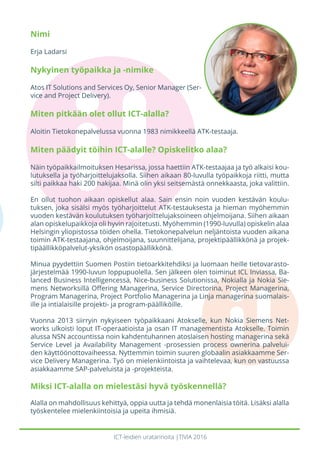 ICT-leidien uratarinoita |TIVIA 2016
Nimi
Erja Ladarsi
Nykyinen työpaikka ja -nimike
Atos IT Solutions and Services Oy, Senior Manager (Ser-
vice and Project Delivery).
Miten pitkään olet ollut ICT-alalla?
Aloitin Tietokonepalvelussa vuonna 1983 nimikkeellä ATK-testaaja.
Miten päädyit töihin ICT-alalle? Opiskelitko alaa?
Näin työpaikkailmoituksen Hesarissa, jossa haettiin ATK-testaajaa ja työ alkaisi kou-
lutuksella ja työharjoittelujaksolla. Siihen aikaan 80-luvulla työpaikkoja riitti, mutta
silti paikkaa haki 200 hakijaa. Minä olin yksi seitsemästä onnekkaasta, joka valittiin.
En ollut tuohon aikaan opiskellut alaa. Sain ensin noin vuoden kestävän koulu-
tuksen, joka sisälsi myös työharjoittelut ATK-testauksesta ja hieman myöhemmin
vuoden kestävän koulutuksen työharjoittelujaksoineen ohjelmoijana. Siihen aikaan
alan opiskelupaikkoja oli hyvin rajoitetusti. Myöhemmin (1990-luvulla) opiskelin alaa
Helsingin yliopistossa töiden ohella. Tietokonepalvelun neljäntoista vuoden aikana
toimin ATK-testaajana, ohjelmoijana, suunnittelijana, projektipäällikkönä ja projek-
tipäällikköpalvelut-yksikön osastopäällikkönä.
Minua pyydettiin Suomen Postiin tietoarkkitehdiksi ja luomaan heille tietovarasto-
järjestelmää 1990-luvun loppupuolella. Sen jälkeen olen toiminut ICL Inviassa, Ba-
lanced Business Intelligencessä, Nice-business Solutionissa, Nokialla ja Nokia Sie-
mens Networksillä Offering Managerina, Service Directorina, Project Managerina,
Program Managerina, Project Portfolio Managerina ja Linja managerina suomalais-
ille ja intialaisille projekti- ja program-päälliköille.
Vuonna 2013 siirryin nykyiseen työpaikkaani Atokselle, kun Nokia Siemens Net-
works ulkoisti loput IT-operaatioista ja osan IT managementista Atokselle. Toimin
alussa NSN accountissa noin kahdentuhannen atoslaisen hosting managerina sekä
Service Level ja Availability Management -prosessien process ownerina palvelui-
den käyttöönottovaiheessa. Nyttemmin toimin suuren globaalin asiakkaamme Ser-
vice Delivery Managerina. Työ on mielenkiintoista ja vaihtelevaa, kun on vastuussa
asiakkaamme SAP-palveluista ja -projekteista.
Miksi ICT-alalla on mielestäsi hyvä työskennellä?
Alalla on mahdollisuus kehittyä, oppia uutta ja tehdä monenlaisia töitä. Lisäksi alalla
työskentelee mielenkiintoisia ja upeita ihmisiä.
 