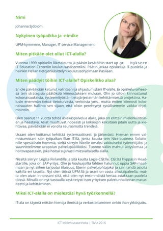 ICT-leidien uratarinoita | TIVIA 2016
Nimi
Johanna Sjöblom
Nykyinen työpaikka ja -nimike
UPM-kymmene, Manager, IT service Management
Miten pitkään olet ollut ICT-alalla?
Vuonna 1999 opiskelin liiketaloutta ja pääsin kesätöihin start up -yr- i t y k s e e n
IT Education Centeriin koulutusassistentiksi. Päätin jatkaa opiskeluja IT-puolella ja
hainkin Helian tietojenkäsittelyn koulutusohjelmaan Pasilaan.
Miten päädyit töihin ICT-alalle? Opiskelitko alaa?
En ole päivääkään katunut valintaani ja ohjautumistani IT-alalle. Jo opiskeluvaihees-
sa tein strategisia päätöksiä kiinnostukseni mukaan. Olin jo silloin kiinnostunut
kokonaisuuksista, systeemityöstä - tietojärjestelmän kehittämisestä projektina. Ha-
lusin enemmän tietoa tietoturvasta, verkoista yms., mutta eniten kiinnosti koko-
naisuuden hallinta sen sijaan, että olisin perehtynyt syvällisemmin vaikka ohjel-
mointiin.
Olen saanut 11 vuotta tehdä asiakaspalvelua alalla, joka on erittäin mielenkiintoin-
en ja haastava. Asiat muuttuvat nopeasti ja kokoajan keksitään jotain uutta ja kie-
htovaa, päivääkään ei voi olla seuraamatta trendejä.
Uraani olen koittanut kehittää systemaattisesti ja järkevästi. Hieman ennen val-
mistumistani sain työpaikan Elan IT:llä, jonka kautta tein Nice-business Solutio-
nille spesialistin hommia, sieltä siirryin Nicelle omaksi vakituiseksi työntekijäksi ja
suunnittelimme urapolun palvelupäälliköksi. Tuonne väliin mahtui äitiyslomaa ja
hoitovapaatakin, joka hoitui sujuvasti miesvaltaisella alalla.
Niceltä siirryin Logica Finlandille ja sitä kautta Logia-CGI:lle. CGI:ltä hyppäsin Head-
startille, joka on SAP-yritys. Olin jo kouluajoilta lähtien halunnut oppia SAP-maail-
maan ja nyt siihen tarjoutui tilaisuus. Etenin palvelujohtajaksi ja sain tehdä asioita
kaikilla eri tasoilla. Nyt olen töissä UPM:llä ja urani on vasta alkutaipaleella, mut-
ta olen aivan innoissani siitä, että olen nyt ensimmäistä kertaa asiakkaan puolella
töissä. Minulla on nyt vastuulla keskitetysti ison yrityksen palvelunhallinnan matur-
iteetti ja kehittäminen.
Miksi ICT-alalla on mielestäsi hyvä työskennellä?
IT-ala on täynnä erittäin hienoja ihmisiä ja verkostoituminen onkin ihan ykkösjuttu.
 