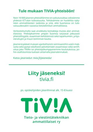 Noin 10 000 jäsenen yhteisöllämme on vaikutusvaltaa: edistämme
yhdessä ICT-alan tulevaisuutta. Tehtävämme on huolehtia nyky-
isten ammattilaisten taidoista ja siitä, että Suomessa on tule-
vaisuudessakin rautaisia tietotekniikan ammattilaisia.
Verkostoitumalla saat arvokkaita kontakteja muista alan ammat-
tilaisista. Yhdistyksemme ympäri Suomea tarjoavat jatkuvasti
yhteisöllisyyttä, osaamisen kehittämistä sekä tapahtumien, yritys-
vierailujen ja muun toiminnan kautta.
Jäsenenä pääset mukaan ajankohtaisiin seminaareihin usein mak-
sutta sekä pystyt edullisesti päivittämään osaamistasi sekä sertifi-
oitua joko TIVIAn tai yhteistyökumppaniemme koulutuksissa, joi-
hin osallistumista tuetaan antamalla jäsenalennukset.
Katso jäsenedut: tivia.fi/jasenedut
Liity jäseneksi!
tivia.fi
ps. opiskelijoiden jäsenhinnat alk. 15 €/vuosi
Tule mukaan TIVIA-yhteisöön!
 