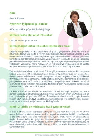 ICT-leidien uratarinoita |TIVIA 2016
Nimi
Päivi Hokkanen
Nykyinen työpaikka ja -nimike
A-Katsastus Group Oy, tietohallintojohtaja
Miten pitkään olet ollut ICT-alalla?
Olen ollut alalla yli 35 vuotta.
Miten päädyit töihin ICT-alalle? Opiskelitko alaa?
Kirjoitin ylioppilaaksi 1978 ja tavoitteeni oli päästä yliopistoon lukemaan kieliä, ol-
inhan kirjoittanut viisi kieltä ja lyhyen matematiikan. Näinä vuosina lukiossa ei vielä
opetettu tietotekniikkaa. Myöhästyin hakuajoista tuona keväänä ja kävin työvoima-
toimistossa selvittämässä, mihin vielä voi pyrkiä. ATK-instituutti oli ainoa oppilaitos,
jonka kokeet olivat sopivasti vielä edessä ja päätin pyrkiä kyseiseen oppilaitokseen
viettämään välivuotta. Tämä ”välivuosi” on nyt kestänyt yhtäjaksoisesti 38 vuotta.
Ala vei mennessään ja kielet vaihtuivat COBOLiksi ja muiksi IT-työkaluiksi.
Työtehtäväni ovat olleet moninaiset. Toimin yli kymmenen vuotta pankin rahoitusy-
htiössä useassa eri IT-tehtävässä, kuten järjestelmäpäällikkönä, ja sen jälkeen kah-
deksan vuotta kahdessa eri toimittajaorganisaatiossa projekti- ja laatupäällikkönä,
myyntipäällikkönä ja johtajana. Tästä pestistä siirryin Stockmannille tietohallinto-
johtajaksi vuonna 2001 ja tämä tehtäväkenttä on pitänyt minut liikkeessä siitä al-
kaen. Olen myös viimeiset neljä vuotta toiminut Digian hallituksessa katsoen alaa
jälleen vähän uudesta näkökulmasta.
Pankkivuosieni aikana aloitin tietotekniikan opinnot Helsingin yliopistossa, mutta
pankin tarjoaman johtamiskoulutuksen myötä valmistuin ensin MBA:ksi ja sen jäl-
keen Jyväskylän yliopistosta KTM:ksi. Toimittajavuosinani suoritin myös kansain-
välisen CISA-tutkinnon. Nyt olen tekemässä väitöskirjaa IT:n johtamisesta, siitä pe-
rusopinnot suoritettuna ja kolmas artikkeli työnalla.
Miksi ICT-alalla on mielestäsi hyvä työskennellä?
IT-ala on jatkuvassa muutoksessa ja tarjoaa lukuisia mahdollisuuksia toimia hyvin
monenlaisissa tehtävissä, kuten omakin urapolkuni osoittaa. Millään muulla alalla
ei ole nähdäkseni vastaavaa mahdollisuutta työskennellä yrityksen kaikkien funk-
tioiden kanssa kehittäen yrityksen liiketoimintaprosesseja IT-hankkeiden myötä
vastaamaan uusia tarpeita. Parasta alalla on jatkuva oppimisen mahdollisuus; jos
on utelias mieli ja vahva halu sekä hitunen rohkeutta, mielenkiintoisia haasteita on
taatusti tarjolla.
 