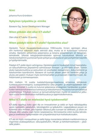 ICT-leidien uratarinoita |TIVIA 2016
Nimi
Johanna Puro-Grönblom
Nykyinen työpaikka ja -nimike
Basware Oyj, Senior Development Manager
Miten pitkään olet ollut ICT-alalla?
Olen ollut ICT-alalla 15 vuotta.
Miten päädyit töihin ICT-alalle? Opiskelitko alaa?
Opiskelin Turun Kauppakorkeakoulussa 1990-luvulla. Ennen opintojen alkua
olin harkinnut vakavasti myös teknistä alaa, mutta se ei kuitenkaan tuntunut
omalta. Opiskelin johtamista pääaineena ja toisena pääaineenani oli tietojärjes-
telmätiede. Silloiset tietojärjestelmätieteen opinnot tutustuttivat lähinnä eri
tietokoneohjelmiin ja antoivat hyvän pohjan ja uskallusta eri perusohjelmien käytölle
ja hyödyntämiselle.
Päädyin ICT-alalle täysin vahingossa. Opiskelukaverini houkutteli minut haastattelu-
un taloushallinnon järjestelmiä valmistavaan firmaan – ja sillä tiellä ollaan. Toimin
aluksi laatukonsulttina ja vastuullani oli sovellusten testaaminen, dokumentointi ja
lokalisointien koordinointi. Basware oli tuohon aikaan pieni 60 henkilön yritys ja
alusta asti pääsin mukaan myös toimintamallien ja prosessien määrittämiseen, ke-
hittämiseen ja toimeenpanoon.
Olin melkein 10 vuotta tuotekehitysorganisaatiossa erilaisissa tehtävissä:
tuotteistustiiminvetäjänä, tuotepäällikkönä sekä projekti- ja ohjelmapäällikön teh-
tävissä. Viimeiset 5 vuotta on kulunut pääasiassa strategisten hankkeiden ja palve-
luiden kehittämishankkeissa luomassa ja toteuttamassa muutosta kansainvälisessä
ympäristössä. Yrityksen kasvun ja kansainvälistymisen myötä on avautunut jatku-
vasti uusia henkilökohtaisia mahdollisuuksia ja oppimiskokemuksia.
Miksi ICT-alalla on mielestäsi hyvä työskennellä?
ICT-alalla tapahtuu koko ajan! Ala on innovatiivinen ja sieltä on hyvä näköalapaikka
uusiin tuotteisiin, palveluihin, teknologioihin ja työkaluihin. Loppukädessä jossain on
kuitenkin aina ihminen, joka käyttää ratkaisua joko suoraan tai välillisesti, ja silloin on
tärkeää, että ratkaisu sopii hänen tarpeeseensa. Kiinnostavinta onkin kuinka teknolo-
giaa ja sovelluksia hyödynnetään niin yrityselämässä kuin kotitalouksissakin.
ICT-ala on myös monipuolinen ja sieltä löytyy monenlaisia tehtäviä markkinoinnista ja
myynnistä asiakaspalveluun, talouspalveluihin, HR:ään ja kehittämistehtäviin – jokai-
selle jotakin.
 