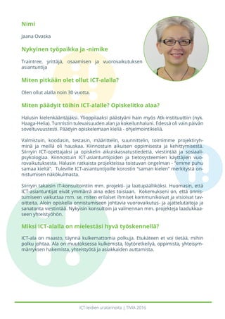 ICT-leidien uratarinoita | TIVIA 2016
Nimi
Jaana Ovaska
Nykyinen työpaikka ja -nimike
Traintree, yrittäjä, osaamisen ja vuorovaikutuksen
asiantuntija
Miten pitkään olet ollut ICT-alalla?
Olen ollut alalla noin 30 vuotta.
Miten päädyit töihin ICT-alalle? Opiskelitko alaa?
Halusin kielenkääntäjäksi. Ylioppilaaksi päästyäni hain myös Atk-instituuttiin (nyk.
Haaga-Helia). Tunnistin tulevaisuuden alan ja kokeilunhaluni. Edessä oli vain päivän
soveltuvuustesti. Päädyin opiskelemaan kieliä - ohjelmointikieliä.
Valmistuin, koodasin, testasin, määrittelin, suunnittelin, toimimme projektiryh-
minä ja meillä oli hauskaa. Kiinnostuin aikuisen oppimisesta ja kehittymisestä.
Siirryin ICT-opettajaksi ja opiskelin aikuiskasvatustiedettä, viestintää ja sosiaali-
psykologiaa. Kiinnostuin ICT-asiantuntijoiden ja tietosysteemien käyttäjien vuo-
rovaikutuksesta. Halusin ratkaista projekteissa toistuvan ongelman - ”emme puhu
samaa kieltä”. Tuleville ICT-asiantuntijoille korostin ”saman kielen” merkitystä on-
nistumisen näkökulmasta.
Siirryin takaisin IT-konsultointiin mm. projekti- ja laatupäälliköksi. Huomasin, että
ICT-asiantuntijat eivät ymmärrä aina edes toisiaan. Kokemukseni on, että onnis-
tumiseen vaikuttaa mm. se, miten erilaiset ihmiset kommunikoivat ja visioivat tav-
oitteita. Aloin opiskella onnistumiseen johtavia vuorovaikutus- ja ajattelutaitoja ja
sanatonta viestintää. Nykyisin konsultoin ja valmennan mm. projekteja laadukkaa-
seen yhteistyöhön.
Miksi ICT-alalla on mielestäsi hyvä työskennellä?
ICT-ala on maasto, täynnä kulkemattomia polkuja. Etukäteen et voi tietää, mihin
polku johtaa. Ala on muutoksessa kulkemista, löytöretkeilyä, oppimista, yhteisym-
märryksen hakemista, yhteistyötä ja asiakkaiden auttamista.
 