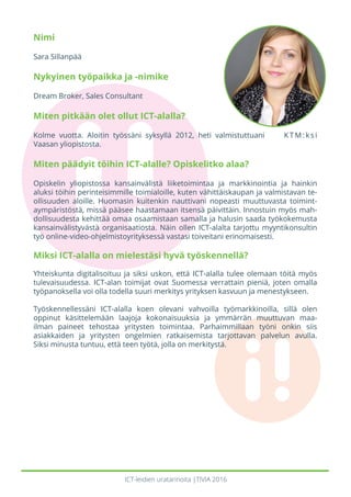 ICT-leidien uratarinoita |TIVIA 2016
Nimi
Sara Sillanpää
Nykyinen työpaikka ja -nimike
Dream Broker, Sales Consultant
Miten pitkään olet ollut ICT-alalla?
Kolme vuotta. Aloitin työssäni syksyllä 2012, heti valmistuttuani KTM:ksi
Vaasan yliopistosta.
Miten päädyit töihin ICT-alalle? Opiskelitko alaa?
Opiskelin yliopistossa kansainvälistä liiketoimintaa ja markkinointia ja hainkin
aluksi töihin perinteisimmille toimialoille, kuten vähittäiskaupan ja valmistavan te-
ollisuuden aloille. Huomasin kuitenkin nauttivani nopeasti muuttuvasta toimint-
aympäristöstä, missä pääsee haastamaan itsensä päivittäin. Innostuin myös mah-
dollisuudesta kehittää omaa osaamistaan samalla ja halusin saada työkokemusta
kansainvälistyvästä organisaatiosta. Näin ollen ICT-alalta tarjottu myyntikonsultin
työ online-video-ohjelmistoyrityksessä vastasi toiveitani erinomaisesti.
Miksi ICT-alalla on mielestäsi hyvä työskennellä?
Yhteiskunta digitalisoituu ja siksi uskon, että ICT-alalla tulee olemaan töitä myös
tulevaisuudessa. ICT-alan toimijat ovat Suomessa verrattain pieniä, joten omalla
työpanoksella voi olla todella suuri merkitys yrityksen kasvuun ja menestykseen.
Työskennellessäni ICT-alalla koen olevani vahvoilla työmarkkinoilla, sillä olen
oppinut käsittelemään laajoja kokonaisuuksia ja ymmärrän muuttuvan maa-
ilman paineet tehostaa yritysten toimintaa. Parhaimmillaan työni onkin siis
asiakkaiden ja yritysten ongelmien ratkaisemista tarjottavan palvelun avulla.
Siksi minusta tuntuu, että teen työtä, jolla on merkitystä.
 