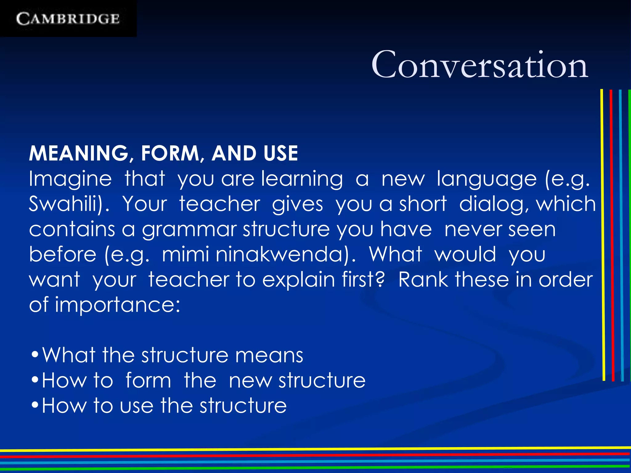 Conversation MEANING, FORM, AND USE Imagine  that  you are learning  a  new  language (e.g. Swahili).  Your  teacher  gives  you a short  dialog, which contains a grammar structure you have  never seen before (e.g.  mimi ninakwenda).  What  would  you  want  your  teacher to explain first?  Rank these in order of importance: What the structure means How to  form  the  new structure How to use the structure 