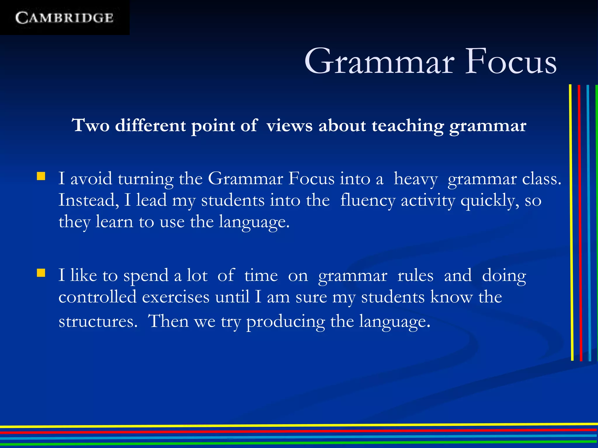 Two different point of  views about teaching grammar I avoid turning the Grammar Focus into a  heavy  grammar class. Instead, I lead my students into the  fluency activity quickly, so they learn to use the language. I like to spend a lot  of  time  on  grammar  rules  and  doing  controlled exercises until I am sure my students know the structures.  Then we try producing the language . Grammar Focus 
