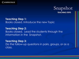 Snapshot Teaching Step 1: Books closed. Introduce the new Topic Teaching Step 2: Books closed.  Lead the students through the information in the  Snapshot. Teaching Step 3: Do the follow-up questions in pairs, groups, or as a class. TEACHING STEPS 