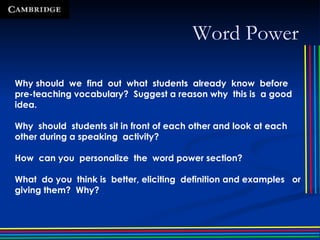 Word Power Why should  we  find  out  what  students  already  know  before pre-teaching vocabulary?  Suggest a reason why  this is  a good  idea. Why  should  students sit in front of each other and look at each other during a speaking  activity?  How  can you  personalize  the  word power section? What  do you  think is  better, eliciting  definition and examples  or giving them?  Why? 