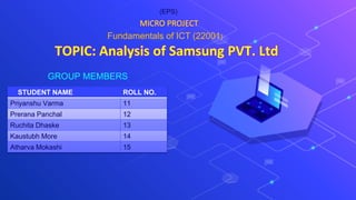 TOPIC: Analysis of Samsung PVT. Ltd
GROUP MEMBERS
MICRO PROJECT
STUDENT NAME ROLL NO.
Priyanshu Varma 11
Prerana Panchal 12
Ruchita Dhaske 13
Kaustubh More 14
Atharva Mokashi 15
Fundamentals of ICT (22001)
(EPS)
 