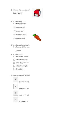 1. Give me that ........ please?
Bag's School
2. A : Hi, Shania, ........
B : How do you do
3. A : Do you like cabbage?
B : No, I don’t. I like ........
b. Carrot
4. A : Hi, .......?
B : My name is Yuliana
a. Nice to meet you
b. What’s your name?
c. Good evening, Sir
d. Good bye
5. How do you spell “ SINTA”?
A
( si-el-en-ti : -ai)
B
(es-ai-en-ti : -ei)
C
(es-ei-en-ti : -ai)
D
(ci-ai-en-ti : -ei)
 