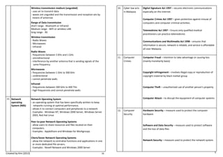 Created by Kim (2013) 16 
Wireless transmission medium (unguided) 
- uses air to transmit data 
- waves are unguided and the transmission and reception are by 
means of antennas 
Range of Data transmission 
short range - Bluetooth or Infrared 
Medium range - WiFi or wireless LAN 
long range - 3G 
Wireless transmission 
- Radio Waves 
- Microwaves 
- Infrared 
Radio Waves 
- frequencies between 3 KHz and 1 GHz 
- omnidirectional 
- interference by another antenna that is sending signals of the 
same frequency 
Microwaves 
- frequencies between 1 GHz to 300 GHz 
- unidirectional 
- cannot penetrate walls 
Infrared 
- frequencies between 300 GHz to 400 THz 
- high frequencies and cannot penetrate walls 
10. 
Network 
operating 
System (N0S) 
Network Operating System 
- an operating system that has been specifically written to keep 
networks running at optimal performance. 
- allows it to connect computers and peripherals to a network 
- Examples : Windows NT, Windows 2000 Server, Windows Server 
2003, Red Hat Linux 
Peer-to-peer Network Operating Systems 
- allow users to share resources and files located on their 
computers. 
- Examples : AppleShare and Windows for Workgroups 
Client/Sever Network Operating Systems 
- allow the network to centralise functions and applications in one 
or more dedicated file servers. 
- Examples : Novell Netware and Windows 2000 Server 5 
10. 
Cyber law acts in Malaysia 
Digital Signature Act 1997 – secures electronic communications especially on the internet. 
Computer Crimes Act 1997 – gives protection against misuse of computers and computer criminal activities. 
Telemedicine Act 1997 – Ensure only qualified medical 
practitioners can practice telemedicine. 
Communications and Multimedia Act 1998 – ensures that 
information is secure, network is reliable, and service is affordable all over Malaysia. 
11. 
Computer Crimes 
Computer Fraud – intention to take advantage or causing loss (mainly monetarily basis) 
Copyright Infringement – involves illegal copy or reproduction of copyright material by black market group 
Computer Theft – unauthorized use of another person’s property 
Computer Attack – to disrupt the equipment of computer systems 
12. 
Computer 
Security 
Hardware Security – measure used to protect the computer 
hardware 
Software and Data Security – measure used to protect software and the loss of data files 
Network Security – measure used to protect the network system. 
 