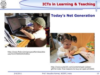 ICTs in Learning & Teaching


                                                 Today’s Net Generation




http://www.flickr.com/groups/afterclass/disc
uss/72157594534191851/




                                                 http://www.suite101.com/content/ipad-coolest-
                                                 gift-for-kids--five-reasons-to-buy-an-ipad-a316945

       3/4/2011                         Prof. Vasudha Kamat, NCERT, India                             15
 