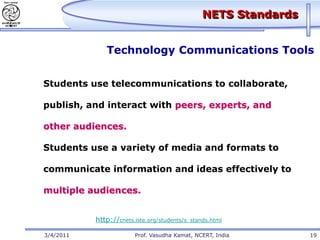 NETS Standards


              Technology Communications Tools


Students use telecommunications to collaborate,

publish, and interact with peers, experts, and

other audiences.

Students use a variety of media and formats to

communicate information and ideas effectively to

multiple audiences.


           http://cnets.iste.org/students/s_stands.html

3/4/2011                Prof. Vasudha Kamat, NCERT, India        19
 