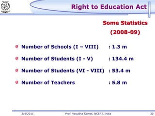 Right to Education Act

                                         Some Statistics
                                               (2008-09)

Number of Schools (I – VIII)                  : 1.3 m

Number of Students (I - V)                    : 134.4 m

Number of Students (VI - VIII) : 53.4 m

Number of Teachers                            : 5.8 m




3/4/2011       Prof. Vasudha Kamat, NCERT, India           30
 