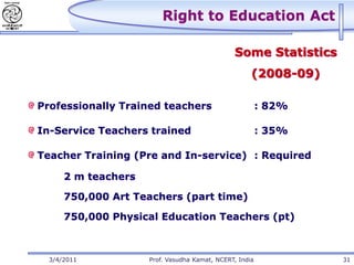 Right to Education Act

                                               Some Statistics
                                                     (2008-09)

Professionally Trained teachers                          : 82%

In-Service Teachers trained                              : 35%

Teacher Training (Pre and In-service) : Required

      2 m teachers

      750,000 Art Teachers (part time)

      750,000 Physical Education Teachers (pt)



  3/4/2011           Prof. Vasudha Kamat, NCERT, India           31
 