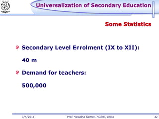 Universalization of Secondary Education


                                               Some Statistics



Secondary Level Enrolment (IX to XII):

40 m

Demand for teachers:

500,000




3/4/2011             Prof. Vasudha Kamat, NCERT, India           32
 