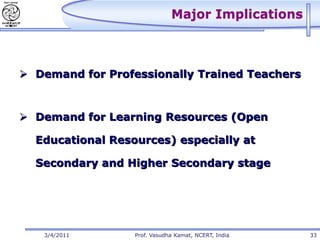 Major Implications



 Demand for Professionally Trained Teachers



 Demand for Learning Resources (Open

  Educational Resources) especially at

  Secondary and Higher Secondary stage




   3/4/2011       Prof. Vasudha Kamat, NCERT, India   33
 