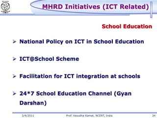 MHRD Initiatives (ICT Related)


                                             School Education

 National Policy on ICT in School Education


 ICT@School Scheme


 Facilitation for ICT integration at schools


 24*7 School Education Channel (Gyan
  Darshan)

   3/4/2011         Prof. Vasudha Kamat, NCERT, India           34
 