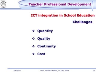 Teacher Professional Development


            ICT integration in School Education

                                                     Challenges

             Quantity

             Quality

             Continuity

             Cost




3/4/2011         Prof. Vasudha Kamat, NCERT, India                35
 