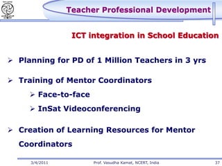Teacher Professional Development


                 ICT integration in School Education


 Planning for PD of 1 Million Teachers in 3 yrs

 Training of Mentor Coordinators
      Face-to-face
      InSat Videoconferencing

 Creation of Learning Resources for Mentor
  Coordinators

     3/4/2011         Prof. Vasudha Kamat, NCERT, India   37
 