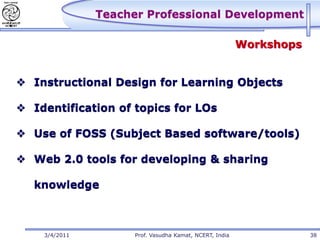 Teacher Professional Development

                                                         Workshops


 Instructional Design for Learning Objects

 Identification of topics for LOs

 Use of FOSS (Subject Based software/tools)

 Web 2.0 tools for developing & sharing

   knowledge



    3/4/2011         Prof. Vasudha Kamat, NCERT, India               38
 