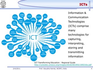 ICTs

                                                   Information &
                                                   Communication
                                                   Technologies
                                                   (ICTs) comprise
                                                   many
                                                   technologies for
                                                   capturing,
                                                   interpreting,
                                                   storing and
                                                   transmitting
                                                   information

           ICT Transforming Education : Regional Guide
           http://unesdoc.unesco.org/images/0018/001892/189216e.pdf

3/4/2011       Prof. Vasudha Kamat, NCERT, India                      4
 