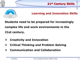 21st Century Skills


                  Learning and Innovation Skills


Students need to be prepared for increasingly
complex life and work environments in the
21st century.

   Creativity and Innovation
   Critical Thinking and Problem Solving
   Communication and Collaboration


    3/4/2011       Prof. Vasudha Kamat, NCERT, India        6
 