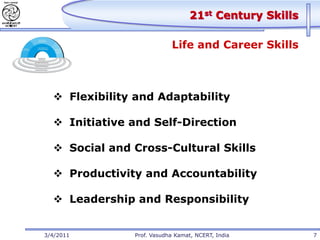 21st Century Skills

                           Life and Career Skills



   Flexibility and Adaptability

   Initiative and Self-Direction

   Social and Cross-Cultural Skills

   Productivity and Accountability

   Leadership and Responsibility


3/4/2011       Prof. Vasudha Kamat, NCERT, India        7
 